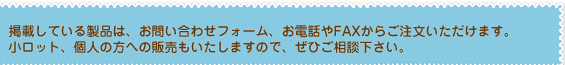 掲載している製品は、お問い合わせフォーム、お電話やFAXからご注文いただけます。
小ロット、個人の方への販売もいたしますので、ご相談下さい。