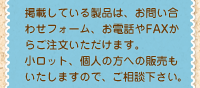 掲載している製品は、お問い合わせフォーム、お電話やFAXからご注文いただけます。
小ロット、個人の方への販売もいたしますので、ご相談下さい。
