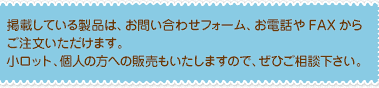 掲載している製品は、お問い合わせフォーム、お電話やFAXからご注文いただけます。
小ロット、個人の方への販売もいたしますので、ご相談下さい。