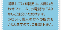 掲載している製品は、お問い合わせフォーム、お電話やFAXからご注文いただけます。
小ロット、個人の方への販売もいたしますので、ご相談下さい。